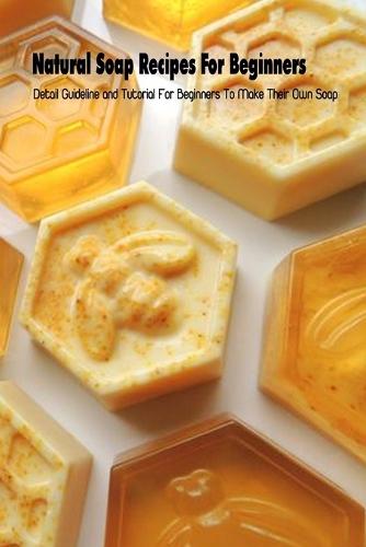 Natural Soap Recipes For Beginners: Detail Guideline and Tutorial For Beginners To Make Their Own Soap