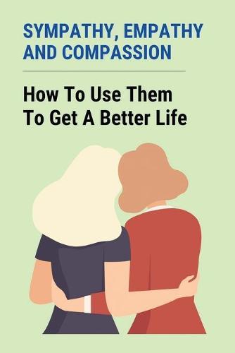 Sympathy, Empathy, And Compassion: How To Use Them To Get A Better Life: Difference Between Empathy And Sympathy