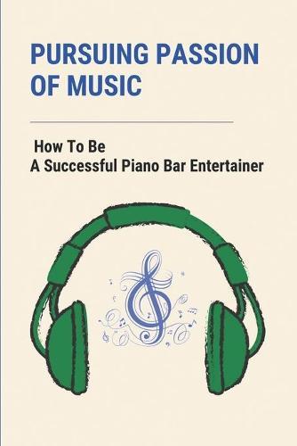 Pursuing Passion Of Music: How To Be A Successful Piano Bar Entertainer: Every Musician Should Read