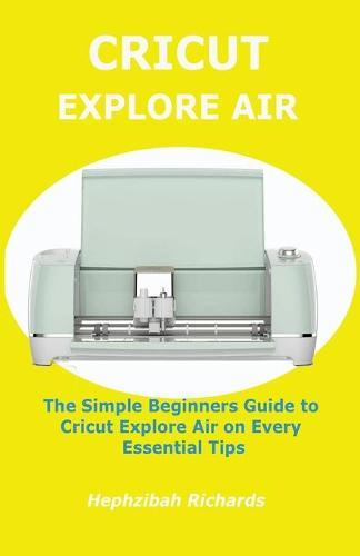 Cricut Explore Air: The Simple Beginners Guide to Cricut Explore Air on Every Essential Tips