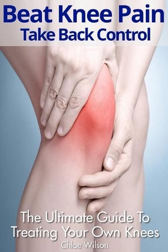 Beat Knee Pain: Take Back Control: The Ultimate Guide To Treating Your Own Knees