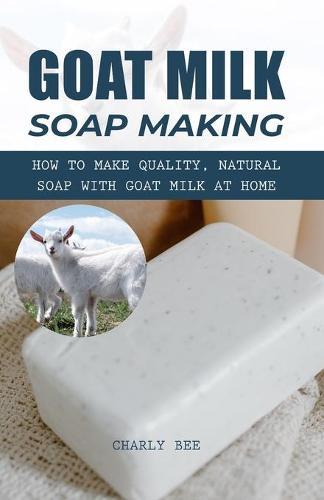 Goat Milk Soap Making: How to Make Quality, Natural Soap with Goat Milk at Home
