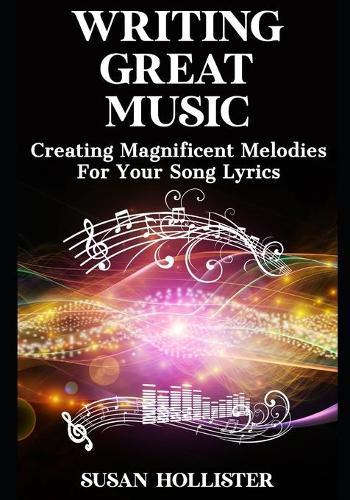 Writing Great Music: Creating Magnificent Melodies For Your Song Lyrics