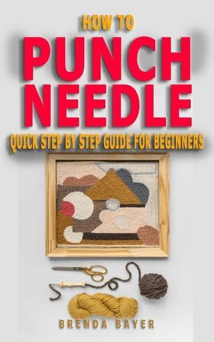 How to Punch Needle: Quick Step by Step Guide For Beginners - Steps And Techniques On Everything You Need To Know To Begin Your Own Punch Needle