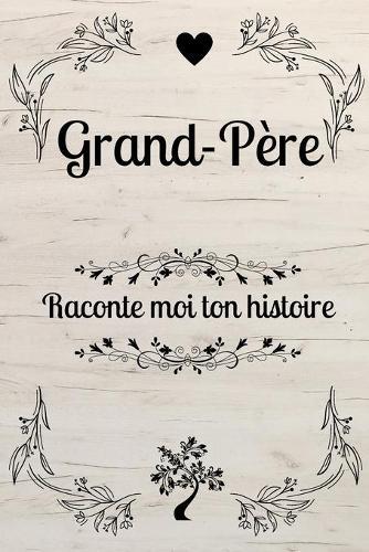 Grand-Pere Raconte Moi Ton Histoire: GRAND PERE DIS MOI TOUT: Ta vie, tes souvenirs, tes reves et tes regrets: dis-nous tout sur toi - papy raconte nous ta vie !