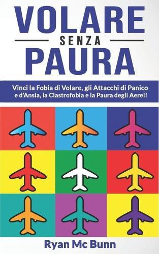 Volare Senza Paura: Vinci la Fobia di Volare, gli Attacchi di Panico e d'Ansia, la Clastrofobia e la Paura degli Aerei! Come superare la pre-ansia da volo e sviluppare fiducia per viaggiare in pieno relax!