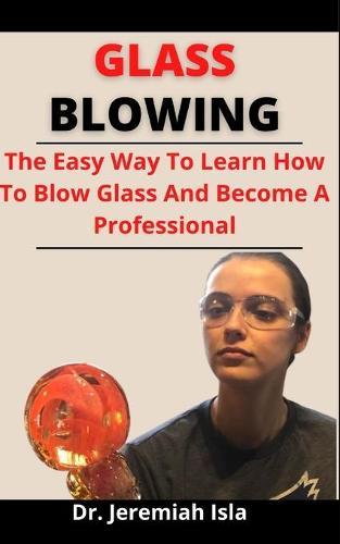 Glass Blowing: The Easy Way To Learn How To Blow Glass And Become A Professional