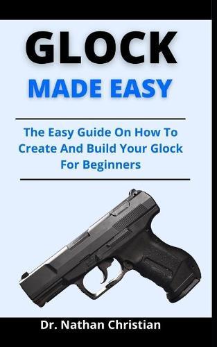 Glock Made Easy: The Easy Guide On How To Create And Build Your Glock For Beginners