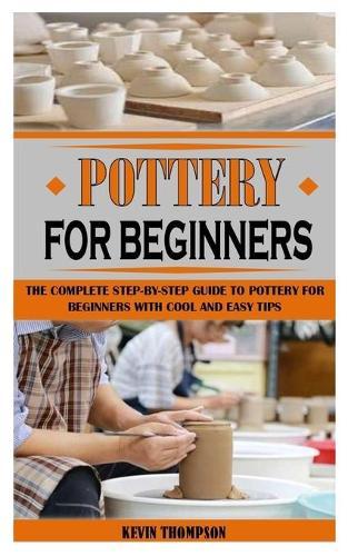 Pottery for Beginners: The Complete Step-By-Step Guide To Pottery For Beginners With Cool And Easy Tips