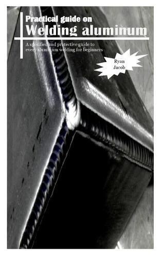 Practical Guides on Welding Aluminum: A specified and protective guide to every aluminum welding for beginners