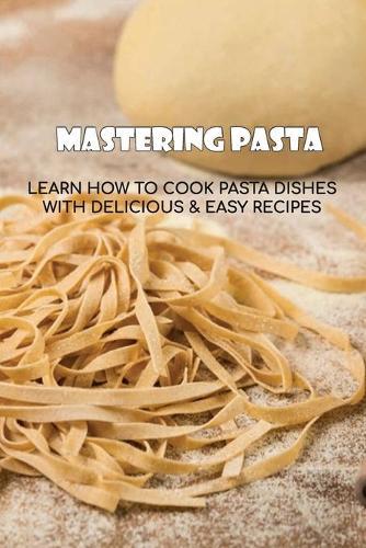 Mastering Pasta: Learn How To Cook Pasta Dishes With Delicious & Easy Recipes: Tips For Cooking Homemade Pasta
