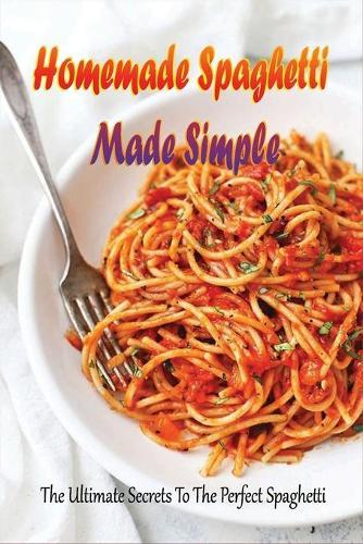 Homemade Spaghetti Made Simple: The Ultimate Secrets To The Perfect Spaghetti: Easy Recipes For Making Spaghetti At Home