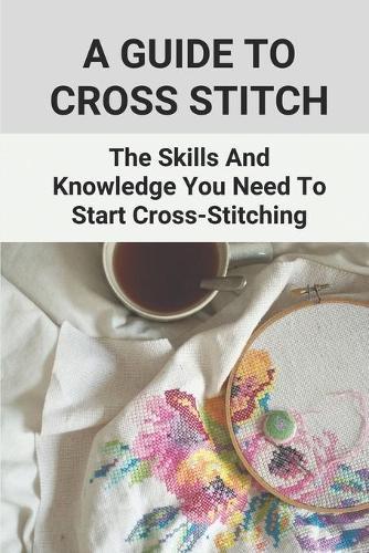 A Guide To Cross Stitch: The Skills And Knowledge You Need To Start Cross-Stitching: Everything Cross Stitch