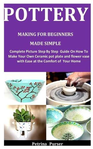 Pottery Making For Beginners Made Simple: Complete Picture Step By Step Guide On How To Make Your Own Ceramic pot plate and flower vase with Ease at the comfort of Your Home