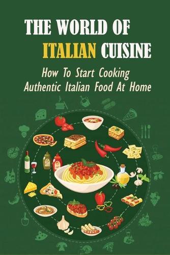 The World Of Italian Cuisine: How To Start Cooking Authentic Italian Food At Home: How To Make Delicious Italian Desserts