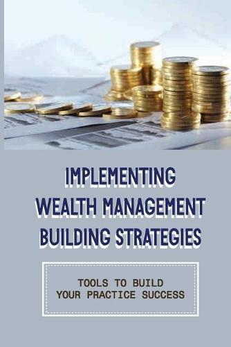 Implementing Wealth Management Building Strategies: Tools To Build Your Practice Success: Steps To Building A Great Financial Planning Practice
