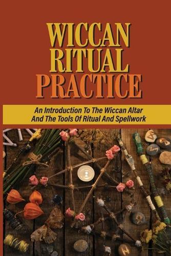 Wiccan Ritual Practice: An Introduction To The Wiccan Altar And The Tools Of Ritual And Spellwork: The Use Of An Altar