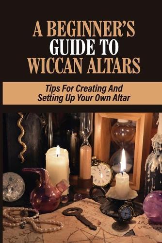 A Beginner's Guide To Wiccan Altars: Tips For Creating And Setting Up Your Own Altar: Creating A Personal Altar
