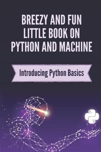 Breezy And Fun Little Book On Python And Machine: Introducing Python Basics: Tips To Use Python For Beginner