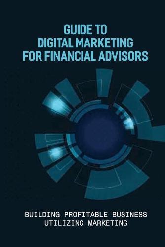 Guide To Digital Marketing For Financial Advisors: Building Profitable Business Utilizing Marketing: Marketing Guide For Financial Advisors
