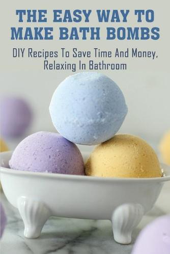The Easy Way To Make Bath Bombs: DIY Recipes To Save Time And Money, Relaxing In Bathroom: Bath Bomb Recipe Book