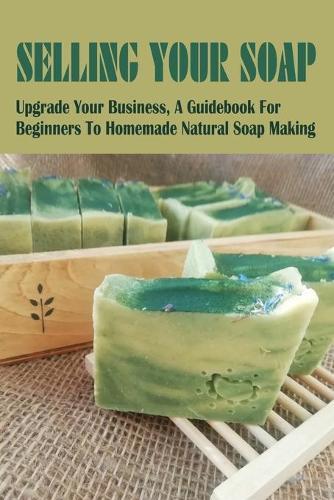Selling Your Soap: Upgrade Your Business, A Guidebook For Beginners To Homemade Natural Soap Making: What You Need To Know Before You Start A Soap Business