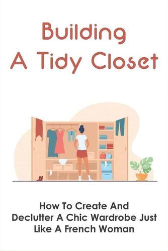 Building A Tidy Closet: How To Create And Declutter A Chic Wardrobe Just Like A French Woman: What Are Techniques For Organizing Closets
