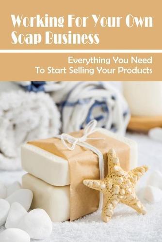 Working For Your Own Soap Business: Everything You Need To Start Selling Your Products: Homemade Soap Business