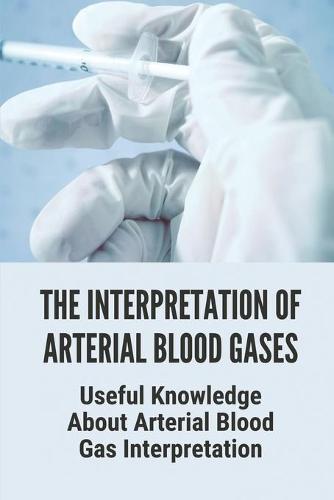 The Interpretation Of Arterial Blood Gases: Useful Knowledge About Arterial Blood Gas Interpretation: Abg Interpretation