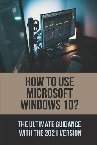 How To Use Microsoft Windows 10?: The Ultimate Guidance With The 2021 Version: Windows 10 For Dummies