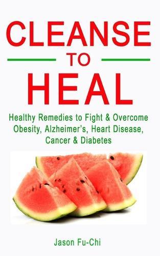 Cleanse to Heal: Healthy Remedies to Fight & Overcome Obesity, Alzheimer's, Heart Disease, Cancer & Diabetes