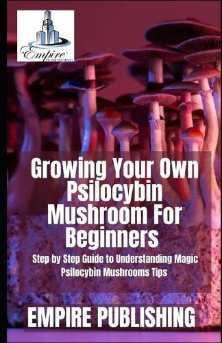 Growing Your Own Psilocybin Mushroom For Beginners: Step by Step Guide to Understanding Magic Psilocybin Mushrooms Tips