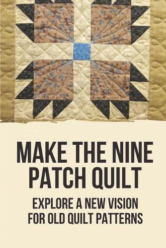 Make The Nine Patch Quilt: Explore A New Vision For Old Quilt Patterns: Patchwork Quilts