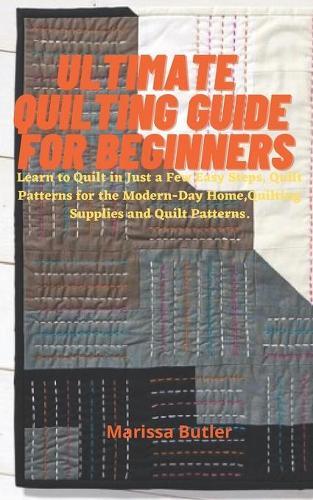 Ultimate Quilting Guide for Beginners: Learn to Quilt in Just a Few Easy Steps, Quilt Patterns for the Modern-Day Home, Quilting Supplies and Quilt Patterns