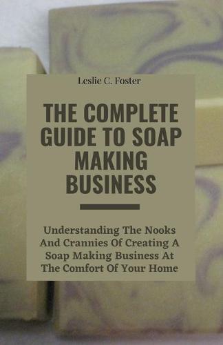 The Complete Guide to Soap Making Business: Understanding The Nooks And Crannies Of Creating A Soap Making Business At The Comfort Of Your Home