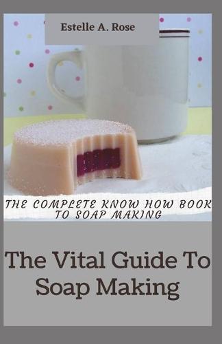 The Vital Guide To Soap Making: The Complete Know How Book To Soap Making