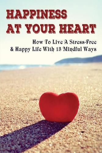 Happiness At Your Heart: How To Live A Stress-Free & Happy Life With 13 Mindful Ways: Stress Management And Personal Transformation Book