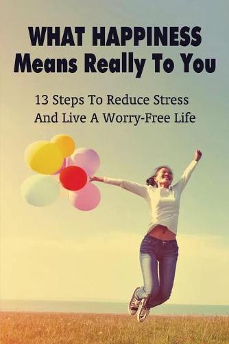 What Happiness Means Really To You: 13 Steps To Reduce Stress And Live A Worry-Free Life: Helpful And Effective Stress Management Techniques