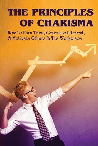 The Principles Of Charisma: How To Earn Trust, Generate Interest, & Motivate Others In The Workplace: Methods Of Influence In Leadership