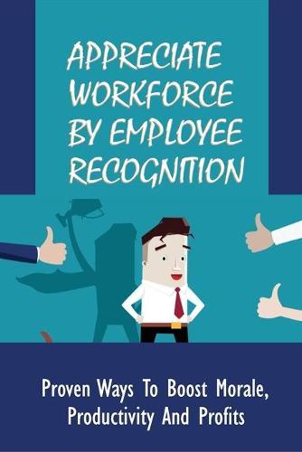 Appreciate Workforce By Employee Recognition: Proven Ways To Boost Morale, Productivity And Profits: Powerful Ways To Improve Your Employee Recognition