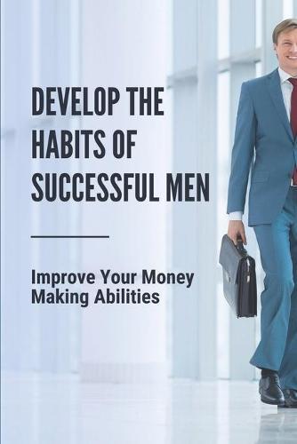 Develop The Habits Of Successful Men: Improve Your Money Making Abilities: Earning More Money