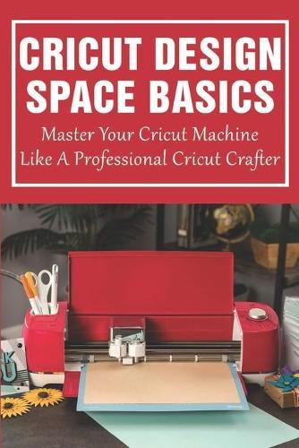 Cricut Design Space Basics: Master Your Cricut Machine Like A Professional Cricut Crafter: Guide With Illustrated And Detailed Practical Examples And Project Ideas Of Cricut