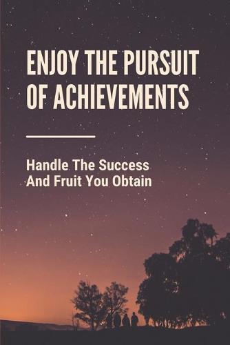 Enjoy The Pursuit Of Achievements: Handle The Success And Fruit You Obtain: The Behavior Behind Success