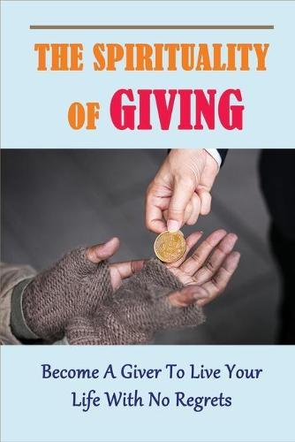 The Spirituality Of Giving: Become A Giver To Live Your Life With No Regrets: Guide To Living