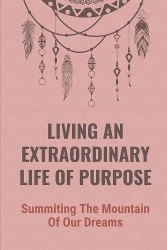 Living An Extraordinary Life Of Purpose: Summiting The Mountain Of Our Dreams: The Pursuit Of Financial Independence