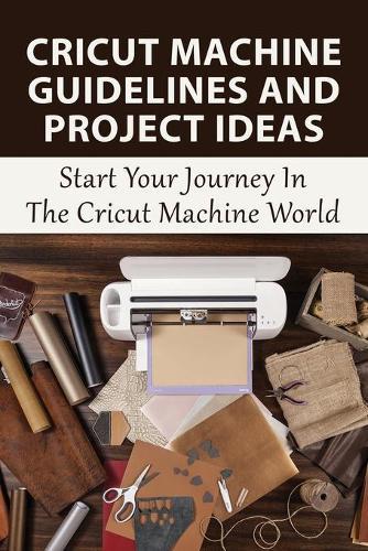 Cricut Machine Guidelines And Project Ideas: Start Your Journey In The Cricut Machine World: Essential Cricut Maker Beginner Tips And Tricks