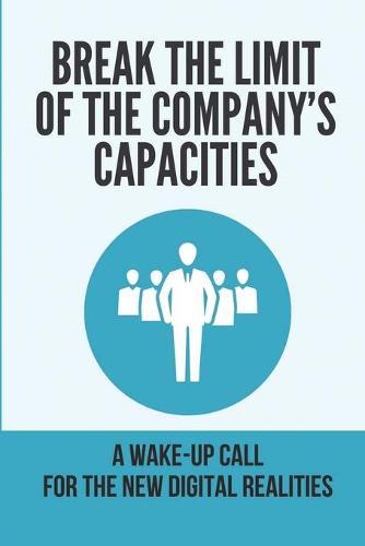Break The Limit Of The Company's Capacities: A Wake-Up Call For The New Digital Realities: Create Ultimate Leaps In Performance