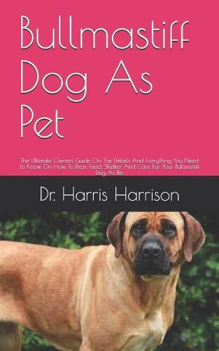 Bullmastiff Dog As Pet: The Ultimate Owners Guide On The Details And Everything You Need To Know On How To Rear, Feed, Shelter And Care For Your Bullmastiff Dog As Pet