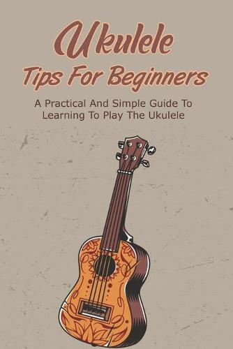 Ukulele Tips For Beginners: A Practical And Simple Guide To Learning To Play The Ukulele: Learn To Play The Ukulele In Easy Ways