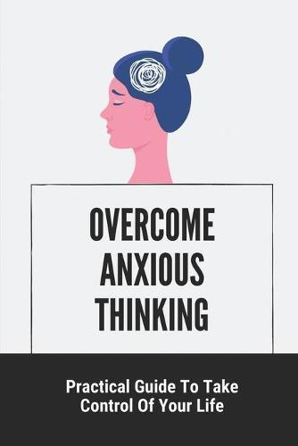 Overcome Anxious Thinking: Practical Guide To Take Control Of Your Life: Change Your Life